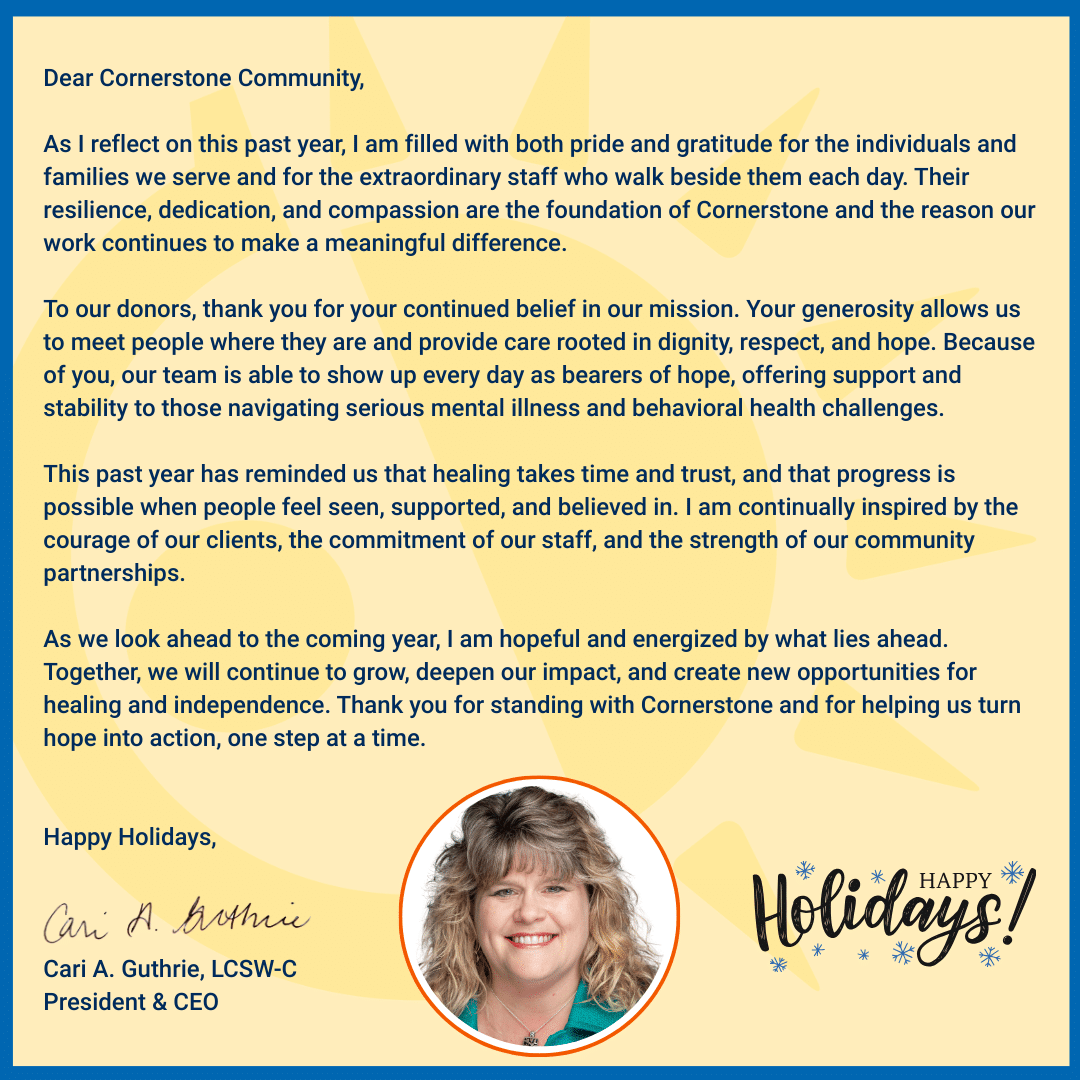 Image of a holiday message from Cornerstone President and CEO Cari A. Guthrie reflecting on gratitude, impact, and hope for the year ahead.

Dear Cornerstone Community,

As I reflect on this past year, I am filled with both pride and gratitude for the individuals and families we serve and for the extraordinary staff who walk beside them each day. Their resilience, dedication, and compassion are the foundation of Cornerstone and the reason our work continues to make a meaningful difference.

To our donors, thank you for your continued belief in our mission. Your generosity allows us to meet people where they are and provide care rooted in dignity, respect, and hope. Because of you, our team is able to show up every day as bearers of hope, offering support and stability to those navigating serious mental illness and behavioral health challenges.

This past year has reminded us that healing takes time and trust, and that progress is possible when people feel seen, supported, and believed in. I am continually inspired by the courage of our clients, the commitment of our staff, and the strength of our community partnerships.

As we look ahead to the coming year, I am hopeful and energized by what lies ahead. Together, we will continue to grow, deepen our impact, and create new opportunities for healing and independence. Thank you for standing with Cornerstone and for helping us turn hope into action, one step at a time.

Happy Holidays,

Cari A. Guthrie, LCSW-C
President & CEO