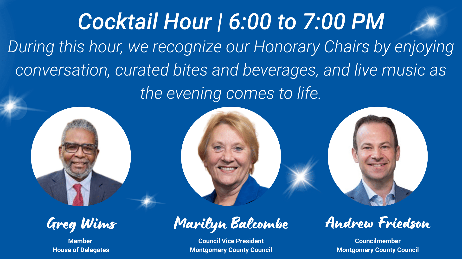 Image features text above images. Text reads: Cocktail Hour | 6:00 to 7:00 PM. During this hour, we recognize our Honorary Chairs by enjoying conversation, curated bites and beverages, and live music as the evening comes to life. Below text are images (from left to right) of Maryland Delegate Greg Wims, Montgomery County Council Vice President Marilyn Balcombe, and Montgomery County Councilmember Andrew Friedson; members of our event host committee.